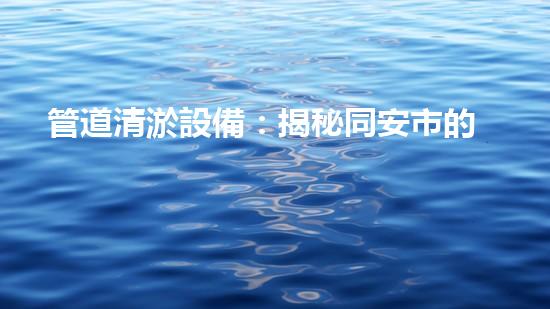 管道清淤設備：揭秘同安市的隱秘敵人，守護城市流暢運行！
